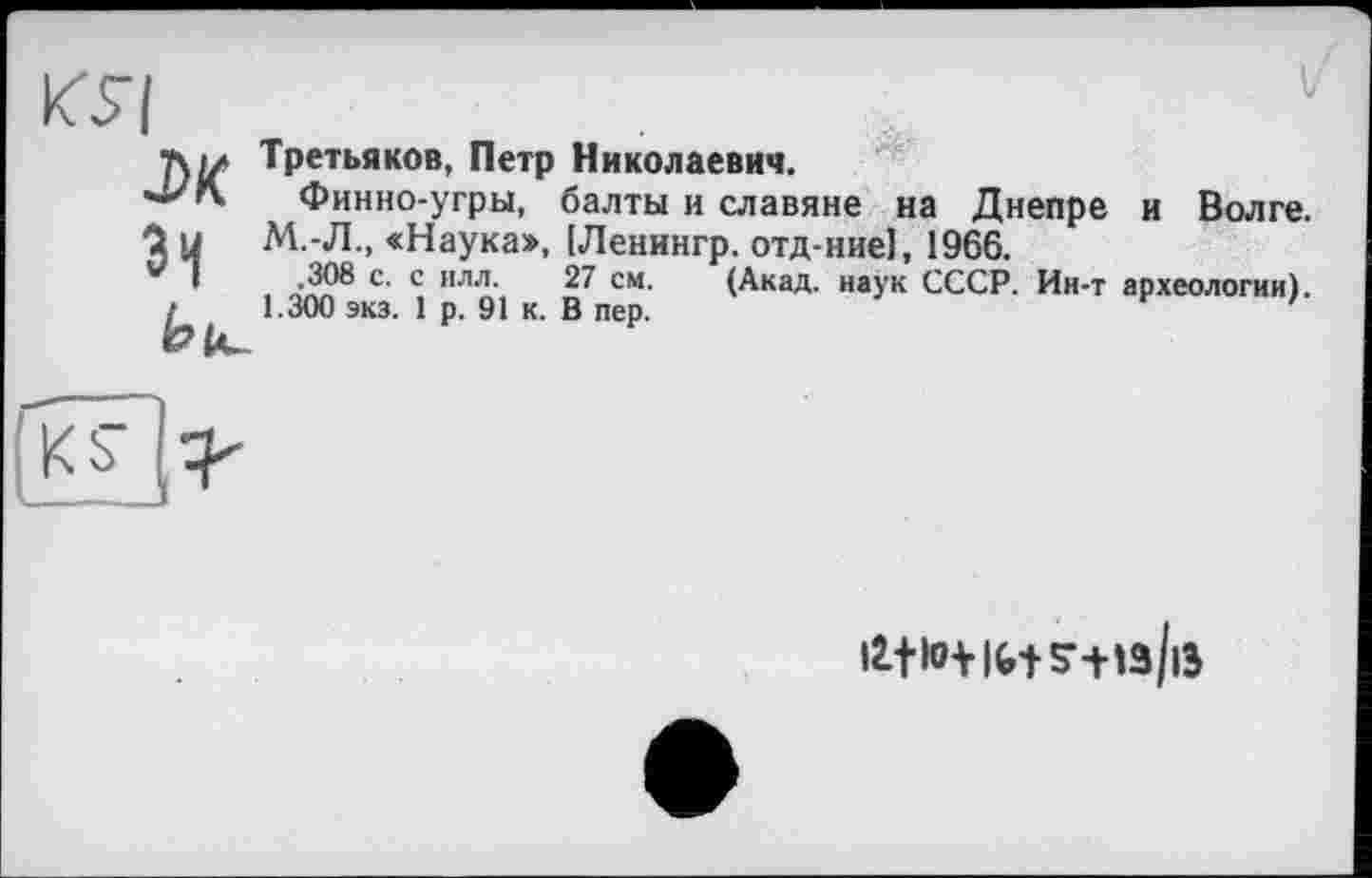 ﻿Третьяков, Петр Николаевич.
Финно-угры, балты и с .ляп __________
1 у	М.-Л., «Наука», [Ленингр. отд-ние1, 1966.
V I ,308 с. с илл.	27 см. (Акад, наук СССР.
Финно-угры, балты и славяне на Днепре и Волге. . оАа ; ' Д' — (Акад, наук СССР. Ин-т археологии). 1.300 экз. 1 р. 91 к. В пер.

